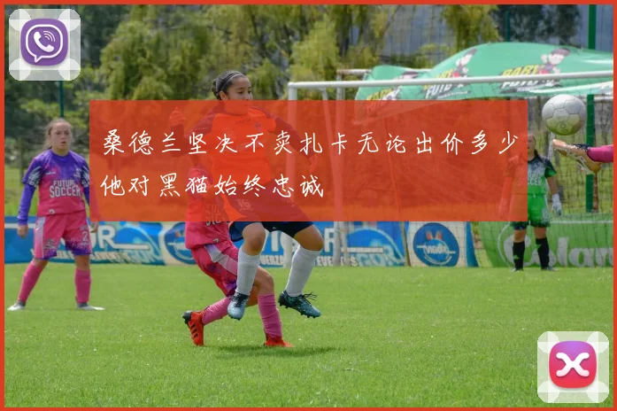 桑德兰坚决不卖扎卡无论出价多少他对黑猫始终忠诚