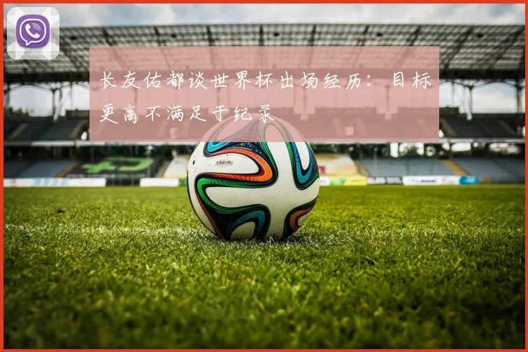 长友佑都谈世界杯出场经历：目标更高不满足于纪录