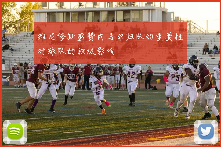 维尼修斯盛赞内马尔归队的重要性对球队的积极影响