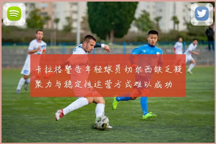 卡拉格警告年轻球员切尔西缺乏凝聚力与稳定性运营方式难以成功
