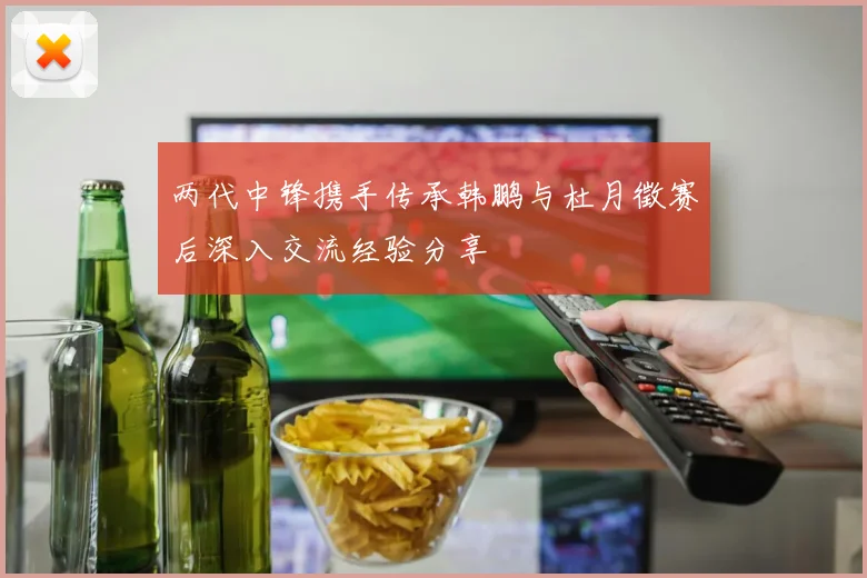 两代中锋携手传承韩鹏与杜月徵赛后深入交流经验分享