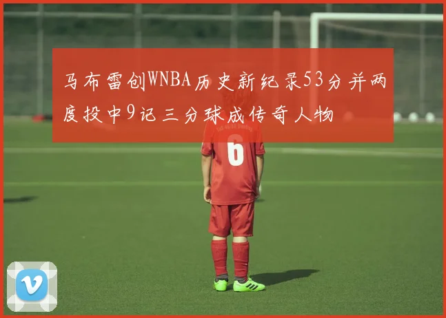 马布雷创WNBA历史新纪录53分并两度投中9记三分球成传奇人物