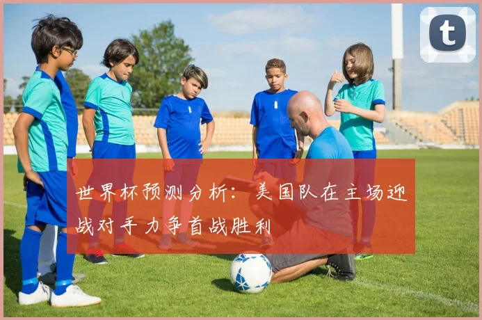 世界杯预测分析：美国队在主场迎战对手力争首战胜利