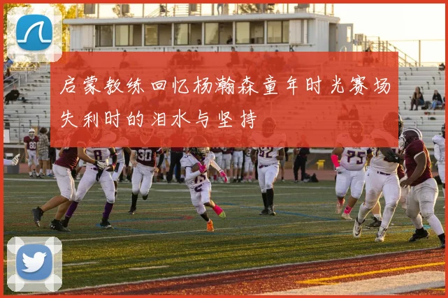 启蒙教练回忆杨瀚森童年时光赛场失利时的泪水与坚持