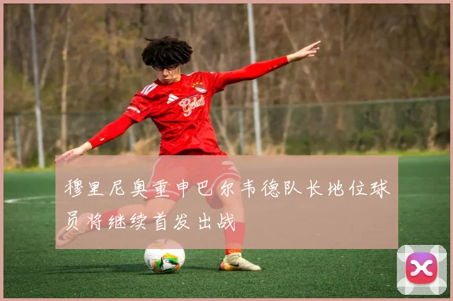 穆里尼奥重申巴尔韦德队长地位球员将继续首发出战
