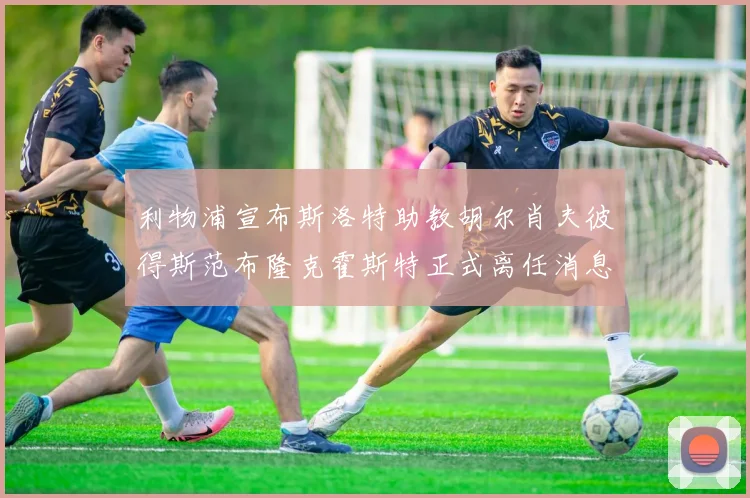 利物浦宣布斯洛特助教胡尔肖夫彼得斯范布隆克霍斯特正式离任消息